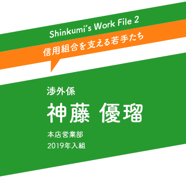Shinkumi's Work File 2 | 渉外係 神藤 優瑠 : 本店営業部 2019年入組